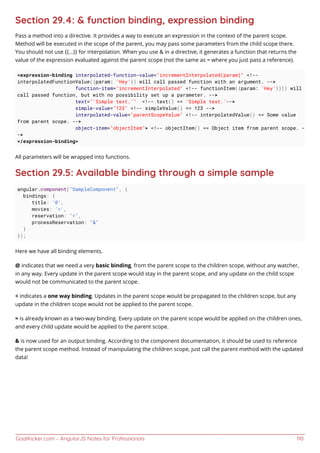 GoalKicker.com – AngularJS Notes for Professionals 110
Section 29.4: & function binding, expression binding
Pass a method into a directive. It provides a way to execute an expression in the context of the parent scope.
Method will be executed in the scope of the parent, you may pass some parameters from the child scope there.
You should not use {{...}} for interpolation. When you use & in a directive, it generates a function that returns the
value of the expression evaluated against the parent scope (not the same as = where you just pass a reference).
<expression-binding interpolated-function-value="incrementInterpolated(param)" <!--
interpolatedFunctionValue({param: 'Hey'}) will call passed function with an argument. -->
function-item="incrementInterpolated" <!-- functionItem({param: 'Hey'})() will
call passed function, but with no possibility set up a parameter. -->
text="'Simple text.'" <!-- text() == 'Simple text.'-->
simple-value="123" <!-- simpleValue() == 123 -->
interpolated-value="parentScopeValue" <!-- interpolatedValue() == Some value
from parent scope. -->
object-item="objectItem"> <!-- objectItem() == Object item from parent scope. -
->
</expression-binding>
All parameters will be wrapped into functions.
Section 29.5: Available binding through a simple sample
angular.component("SampleComponent", {
bindings: {
title: '@',
movies: '<',
reservation: "=",
processReservation: "&"
}
});
Here we have all binding elements.
@ indicates that we need a very basic binding, from the parent scope to the children scope, without any watcher,
in any way. Every update in the parent scope would stay in the parent scope, and any update on the child scope
would not be communicated to the parent scope.
< indicates a one way binding. Updates in the parent scope would be propagated to the children scope, but any
update in the children scope would not be applied to the parent scope.
= is already known as a two-way binding. Every update on the parent scope would be applied on the children ones,
and every child update would be applied to the parent scope.
& is now used for an output binding. According to the component documentation, it should be used to reference
the parent scope method. Instead of manipulating the children scope, just call the parent method with the updated
data!
 