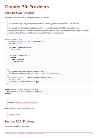 GoalKicker.com – AngularJS Notes for Professionals 111
Chapter 30: Providers
Section 30.1: Provider
Provider is available both in conﬁguration and run phases.
The Provider recipe is syntactically deﬁned as a custom type that implements a $get method.
You should use the Provider recipe only when you want to expose an API for application-wide
conﬁguration that must be made before the application starts. This is usually interesting only for reusable
services whose behavior might need to vary slightly between applications.
angular.module('app',[])
.provider('endpointProvider', function() {
var uri = 'n/a';
this.set = function(value) {
uri = value;
};
this.$get = function() {
return {
get: function() {
return uri;
}
};
};
})
.config(function(endpointProviderProvider) {
endpointProviderProvider.set('http://some.rest.endpoint');
})
.controller('MainCtrl', function(endpointProvider) {
var vm = this;
vm.endpoint = endpointProvider.get();
});
<body ng-controller="MainCtrl as vm">
<div>endpoint = {{::vm.endpoint }}</div>
</body>
endpoint = http://some.rest.endpoint
Without config phase result would be
endpoint = n/a
Section 30.2: Factory
Factory is available in run phase.
 