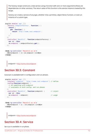 GoalKicker.com – AngularJS Notes for Professionals 112
The Factory recipe constructs a new service using a function with zero or more arguments (these are
dependencies on other services). The return value of this function is the service instance created by this
recipe.
Factory can create a service of any type, whether it be a primitive, object literal, function, or even an
instance of a custom type.
angular.module('app',[])
.factory('endpointFactory', function() {
return {
get: function() {
return 'http://some.rest.endpoint';
}
};
})
.controller('MainCtrl', function(endpointFactory) {
var vm = this;
vm.endpoint = endpointFactory.get();
});
<body ng-controller="MainCtrl as vm">
<div>endpoint = {{::vm.endpoint }}</div>
</body>
endpoint = http://some.rest.endpoint
Section 30.3: Constant
Constant is available both in conﬁguration and run phases.
angular.module('app',[])
.constant('endpoint', 'http://some.rest.endpoint') // define
.config(function(endpoint) {
// do something with endpoint
// available in both config- and run phases
})
.controller('MainCtrl', function(endpoint) { // inject
var vm = this;
vm.endpoint = endpoint; // usage
});
<body ng-controller="MainCtrl as vm">
<div>endpoint = {{ ::vm.endpoint }}</div>
</body>
endpoint = http://some.rest.endpoint
Section 30.4: Service
Service is available in run phase.
 