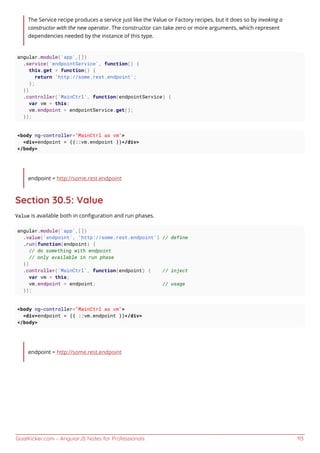 GoalKicker.com – AngularJS Notes for Professionals 113
The Service recipe produces a service just like the Value or Factory recipes, but it does so by invoking a
constructor with the new operator. The constructor can take zero or more arguments, which represent
dependencies needed by the instance of this type.
angular.module('app',[])
.service('endpointService', function() {
this.get = function() {
return 'http://some.rest.endpoint';
};
})
.controller('MainCtrl', function(endpointService) {
var vm = this;
vm.endpoint = endpointService.get();
});
<body ng-controller="MainCtrl as vm">
<div>endpoint = {{::vm.endpoint }}</div>
</body>
endpoint = http://some.rest.endpoint
Section 30.5: Value
Value is available both in conﬁguration and run phases.
angular.module('app',[])
.value('endpoint', 'http://some.rest.endpoint') // define
.run(function(endpoint) {
// do something with endpoint
// only available in run phase
})
.controller('MainCtrl', function(endpoint) { // inject
var vm = this;
vm.endpoint = endpoint; // usage
});
<body ng-controller="MainCtrl as vm">
<div>endpoint = {{ ::vm.endpoint }}</div>
</body>
endpoint = http://some.rest.endpoint
 