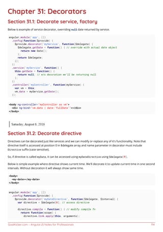 GoalKicker.com – AngularJS Notes for Professionals 114
Chapter 31: Decorators
Section 31.1: Decorate service, factory
Below is example of service decorator, overriding null date returned by service.
angular.module('app', [])
.config(function($provide) {
$provide.decorator('myService', function($delegate) {
$delegate.getDate = function() { // override with actual date object
return new Date();
};
return $delegate;
});
})
.service('myService', function() {
this.getDate = function() {
return null; // w/o decoration we'll be returning null
};
})
.controller('myController', function(myService) {
var vm = this;
vm.date = myService.getDate();
});
<body ng-controller="myController as vm">
<div ng-bind="vm.date | date:'fullDate'"></div>
</body>
Section 31.2: Decorate directive
Directives can be decorated just like services and we can modify or replace any of it's functionality. Note that
directive itself is accessed at position 0 in $delegate array and name parameter in decorator must include
Directive suﬃx (case sensitive).
So, if directive is called myDate, it can be accessed using myDateDirective using $delegate[0].
Below is simple example where directive shows current time. We'll decorate it to update current time in one second
intervals. Without decoration it will always show same time.
<body>
<my-date></my-date>
</body>
angular.module('app', [])
.config(function($provide) {
$provide.decorator('myDateDirective', function($delegate, $interval) {
var directive = $delegate[0]; // access directive
directive.compile = function() { // modify compile fn
return function(scope) {
directive.link.apply(this, arguments);
 