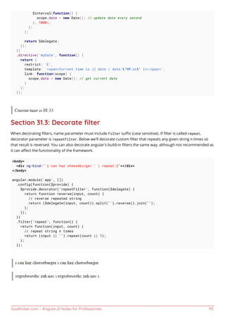 GoalKicker.com – AngularJS Notes for Professionals 115
$interval(function() {
scope.date = new Date(); // update date every second
}, 1000);
};
};
return $delegate;
});
})
.directive('myDate', function() {
return {
restrict: 'E',
template: '<span>Current time is {{ date | date:'MM:ss' }}</span>',
link: function(scope) {
scope.date = new Date(); // get current date
}
};
});
Section 31.3: Decorate ﬁlter
When decorating ﬁlters, name parameter must include Filter suﬃx (case sensitive). If ﬁlter is called repeat,
decorator parameter is repeatFilter. Below we'll decorate custom ﬁlter that repeats any given string n times so
that result is reversed. You can also decorate angular's build-in ﬁlters the same way, although not recommended as
it can aﬀect the functionality of the framework.
<body>
<div ng-bind="'i can haz cheeseburger ' | repeat:2"></div>
</body>
angular.module('app', [])
.config(function($provide) {
$provide.decorator('repeatFilter', function($delegate) {
return function reverse(input, count) {
// reverse repeated string
return ($delegate(input, count)).split('').reverse().join('');
};
});
})
.filter('repeat', function() {
return function(input, count) {
// repeat string n times
return (input || '').repeat(count || 1);
};
});
 