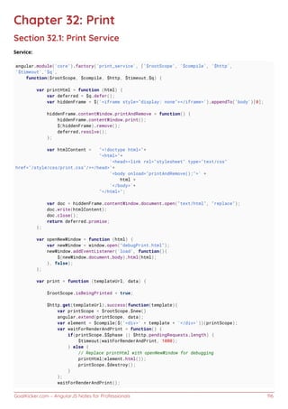 GoalKicker.com – AngularJS Notes for Professionals 116
Chapter 32: Print
Section 32.1: Print Service
Service:
angular.module('core').factory('print_service', ['$rootScope', '$compile', '$http',
'$timeout','$q',
function($rootScope, $compile, $http, $timeout,$q) {
var printHtml = function (html) {
var deferred = $q.defer();
var hiddenFrame = $('<iframe style="display: none"></iframe>').appendTo('body')[0];
hiddenFrame.contentWindow.printAndRemove = function() {
hiddenFrame.contentWindow.print();
$(hiddenFrame).remove();
deferred.resolve();
};
var htmlContent = "<!doctype html>"+
"<html>"+
'<head><link rel="stylesheet" type="text/css"
href="/style/css/print.css"/></head>'+
'<body onload="printAndRemove();">' +
html +
'</body>'+
"</html>";
var doc = hiddenFrame.contentWindow.document.open("text/html", "replace");
doc.write(htmlContent);
doc.close();
return deferred.promise;
};
var openNewWindow = function (html) {
var newWindow = window.open("debugPrint.html");
newWindow.addEventListener('load', function(){
$(newWindow.document.body).html(html);
}, false);
};
var print = function (templateUrl, data) {
$rootScope.isBeingPrinted = true;
$http.get(templateUrl).success(function(template){
var printScope = $rootScope.$new()
angular.extend(printScope, data);
var element = $compile($('<div>' + template + '</div>'))(printScope);
var waitForRenderAndPrint = function() {
if(printScope.$$phase || $http.pendingRequests.length) {
$timeout(waitForRenderAndPrint, 1000);
} else {
// Replace printHtml with openNewWindow for debugging
printHtml(element.html());
printScope.$destroy();
}
};
waitForRenderAndPrint();
 