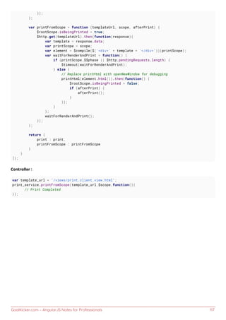 GoalKicker.com – AngularJS Notes for Professionals 117
});
};
var printFromScope = function (templateUrl, scope, afterPrint) {
$rootScope.isBeingPrinted = true;
$http.get(templateUrl).then(function(response){
var template = response.data;
var printScope = scope;
var element = $compile($('<div>' + template + '</div>'))(printScope);
var waitForRenderAndPrint = function() {
if (printScope.$$phase || $http.pendingRequests.length) {
$timeout(waitForRenderAndPrint);
} else {
// Replace printHtml with openNewWindow for debugging
printHtml(element.html()).then(function() {
$rootScope.isBeingPrinted = false;
if (afterPrint) {
afterPrint();
}
});
}
};
waitForRenderAndPrint();
});
};
return {
print : print,
printFromScope : printFromScope
}
}
]);
Controller :
var template_url = '/views/print.client.view.html';
print_service.printFromScope(template_url,$scope,function(){
// Print Completed
});
 