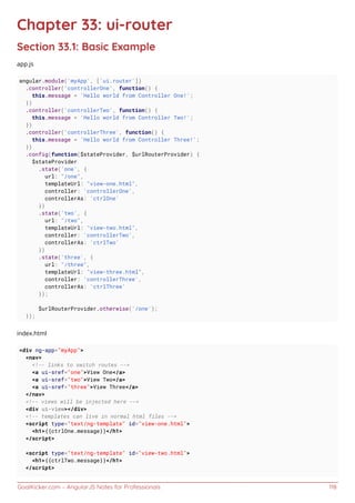 GoalKicker.com – AngularJS Notes for Professionals 118
Chapter 33: ui-router
Section 33.1: Basic Example
app.js
angular.module('myApp', ['ui.router'])
.controller('controllerOne', function() {
this.message = 'Hello world from Controller One!';
})
.controller('controllerTwo', function() {
this.message = 'Hello world from Controller Two!';
})
.controller('controllerThree', function() {
this.message = 'Hello world from Controller Three!';
})
.config(function($stateProvider, $urlRouterProvider) {
$stateProvider
.state('one', {
url: "/one",
templateUrl: "view-one.html",
controller: 'controllerOne',
controllerAs: 'ctrlOne'
})
.state('two', {
url: "/two",
templateUrl: "view-two.html",
controller: 'controllerTwo',
controllerAs: 'ctrlTwo'
})
.state('three', {
url: "/three",
templateUrl: "view-three.html",
controller: 'controllerThree',
controllerAs: 'ctrlThree'
});
$urlRouterProvider.otherwise('/one');
});
index.html
<div ng-app="myApp">
<nav>
<!-- links to switch routes -->
<a ui-sref="one">View One</a>
<a ui-sref="two">View Two</a>
<a ui-sref="three">View Three</a>
</nav>
<!-- views will be injected here -->
<div ui-view></div>
<!-- templates can live in normal html files -->
<script type="text/ng-template" id="view-one.html">
<h1>{{ctrlOne.message}}</h1>
</script>
<script type="text/ng-template" id="view-two.html">
<h1>{{ctrlTwo.message}}</h1>
</script>
 