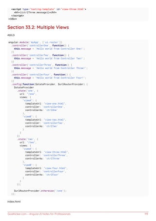 GoalKicker.com – AngularJS Notes for Professionals 119
<script type="text/ng-template" id="view-three.html">
<h1>{{ctrlThree.message}}</h1>
</script>
</div>
Section 33.2: Multiple Views
app.js
angular.module('myApp', ['ui.router'])
.controller('controllerOne', function() {
this.message = 'Hello world from Controller One!';
})
.controller('controllerTwo', function() {
this.message = 'Hello world from Controller Two!';
})
.controller('controllerThree', function() {
this.message = 'Hello world from Controller Three!';
})
.controller('controllerFour', function() {
this.message = 'Hello world from Controller Four!';
})
.config(function($stateProvider, $urlRouterProvider) {
$stateProvider
.state('one', {
url: "/one",
views: {
"viewA": {
templateUrl: "view-one.html",
controller: 'controllerOne',
controllerAs: 'ctrlOne'
},
"viewB": {
templateUrl: "view-two.html",
controller: 'controllerTwo',
controllerAs: 'ctrlTwo'
}
}
})
.state('two', {
url: "/two",
views: {
"viewA": {
templateUrl: "view-three.html",
controller: 'controllerThree',
controllerAs: 'ctrlThree'
},
"viewB": {
templateUrl: "view-four.html",
controller: 'controllerFour',
controllerAs: 'ctrlFour'
}
}
});
$urlRouterProvider.otherwise('/one');
});
index.html
 