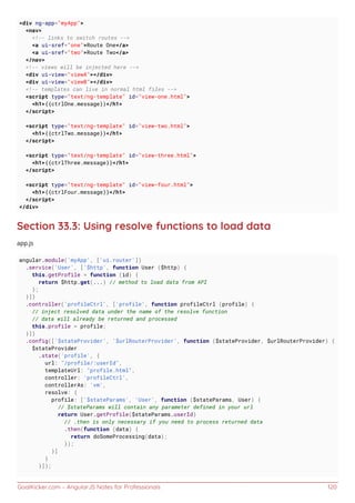 GoalKicker.com – AngularJS Notes for Professionals 120
<div ng-app="myApp">
<nav>
<!-- links to switch routes -->
<a ui-sref="one">Route One</a>
<a ui-sref="two">Route Two</a>
</nav>
<!-- views will be injected here -->
<div ui-view="viewA"></div>
<div ui-view="viewB"></div>
<!-- templates can live in normal html files -->
<script type="text/ng-template" id="view-one.html">
<h1>{{ctrlOne.message}}</h1>
</script>
<script type="text/ng-template" id="view-two.html">
<h1>{{ctrlTwo.message}}</h1>
</script>
<script type="text/ng-template" id="view-three.html">
<h1>{{ctrlThree.message}}</h1>
</script>
<script type="text/ng-template" id="view-four.html">
<h1>{{ctrlFour.message}}</h1>
</script>
</div>
Section 33.3: Using resolve functions to load data
app.js
angular.module('myApp', ['ui.router'])
.service('User', ['$http', function User ($http) {
this.getProfile = function (id) {
return $http.get(...) // method to load data from API
};
}])
.controller('profileCtrl', ['profile', function profileCtrl (profile) {
// inject resolved data under the name of the resolve function
// data will already be returned and processed
this.profile = profile;
}])
.config(['$stateProvider', '$urlRouterProvider', function ($stateProvider, $urlRouterProvider) {
$stateProvider
.state('profile', {
url: "/profile/:userId",
templateUrl: "profile.html",
controller: 'profileCtrl',
controllerAs: 'vm',
resolve: {
profile: ['$stateParams', 'User', function ($stateParams, User) {
// $stateParams will contain any parameter defined in your url
return User.getProfile($stateParams.userId)
// .then is only necessary if you need to process returned data
.then(function (data) {
return doSomeProcessing(data);
});
}]
}
}]);
 