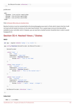 GoalKicker.com – AngularJS Notes for Professionals 121
$urlRouterProvider.otherwise('/');
});
proﬁle.html
<ul>
<li>Name: {{vm.profile.name}}</li>
<li>Age: {{vm.profile.age}}</li>
<li>Sex: {{vm.profile.sex}}</li>
</ul>
View UI-Router Wiki entry on resolves here.
Resolve functions must be resolved before the $stateChangeSuccess event is ﬁred, which means that the UI will
not load until all resolve functions on the state have ﬁnished. This is a great way to ensure that data will be
available to your controller and UI. However, you can see that a resolve function should be fast in order to avoid
hanging the UI.
Section 33.4: Nested Views / States
app.js
var app = angular.module('myApp',['ui.router']);
app.config(function($stateProvider,$urlRouterProvider) {
$stateProvider
.state('home', {
url: '/home',
templateUrl: 'home.html',
controller: function($scope){
$scope.text = 'This is the Home'
}
})
.state('home.nested1',{
url: '/nested1',
templateUrl:'nested1.html',
controller: function($scope){
$scope.text1 = 'This is the nested view 1'
}
})
.state('home.nested2',{
url: '/nested2',
templateUrl:'nested2.html',
controller: function($scope){
$scope.fruits = ['apple','mango','oranges'];
}
});
$urlRouterProvider.otherwise('/home');
});
index.html
<div ui-view></div>
 