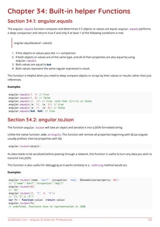 GoalKicker.com – AngularJS Notes for Professionals 123
Chapter 34: Built-in helper Functions
Section 34.1: angular.equals
The angular.equals function compares and determines if 2 objects or values are equal, angular.equals performs
a deep comparison and returns true if and only if at least 1 of the following conditions is met.
angular.equals(value1, value2)
If the objects or values pass the === comparison1.
If both objects or values are of the same type, and all of their properties are also equal by using2.
angular.equals
Both values are equal to NaN3.
Both values represent the same regular expression's result.4.
This function is helpful when you need to deep compare objects or arrays by their values or results rather than just
references.
Examples
angular.equals(1, 1) // true
angular.equals(1, 2) // false
angular.equals({}, {}) // true, note that {}==={} is false
angular.equals({a: 1}, {a: 1}) // true
angular.equals({a: 1}, {a: 2}) // false
angular.equals(NaN, NaN) // true
Section 34.2: angular.toJson
The function angular.toJson will take an object and serialize it into a JSON formatted string.
Unlike the native function JSON.stringify, This function will remove all properties beginning with $$ (as angular
usually preﬁxes internal properties with $$)
angular.toJson(object)
As data needs to be serialized before passing through a network, this function is useful to turn any data you wish to
transmit into JSON.
This function is also useful for debugging as it works similarly to a .toString method would act.
Examples:
angular.toJson({name: "barf", occupation: "mog", $$somebizzareproperty: 42})
// "{"name":"barf","occupation":"mog"}"
angular.toJson(42)
// "42"
angular.toJson([1, "2", 3, "4"])
// "[1,"2",3,"4"]"
var fn = function(value) {return value}
angular.toJson(fn)
// undefined, functions have no representation in JSON
 