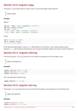GoalKicker.com – AngularJS Notes for Professionals 124
Section 34.3: angular.copy
The angular.copy function takes an object, array or a value and creates a deep copy of it.
angular.copy()
Example:
Objects:
let obj = {name: "vespa", occupation: "princess"};
let cpy = angular.copy(obj);
cpy.name = "yogurt"
// obj = {name: "vespa", occupation: "princess"}
// cpy = {name: "yogurt", occupation: "princess"}
Arrays:
var w = [a, [b, [c, [d]]]];
var q = angular.copy(w);
// q = [a, [b, [c, [d]]]]
At the above example angular.equals(w, q) will evaluate to true because .equals tests equality by value.
however w === q will evaluate to false because strict comparison between objects and arrays is done by reference.
Section 34.4: angular.isString
The function angular.isString returns true if the object or value given to it is of the type string
angular.isString(value1)
Examples
angular.isString("hello") // true
angular.isString([1, 2]) // false
angular.isString(42) // false
This is the equivalent of performing
typeof someValue === "string"
Section 34.5: angular.isArray
The angular.isArray function returns true if and only if the object or value passed to it is of the type Array.
angular.isArray(value)
Examples
angular.isArray([]) // true
angular.isArray([2, 3]) // true
 