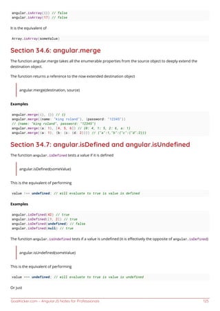 GoalKicker.com – AngularJS Notes for Professionals 125
angular.isArray({}) // false
angular.isArray(17) // false
It is the equivalent of
Array.isArray(someValue)
Section 34.6: angular.merge
The function angular.merge takes all the enumerable properties from the source object to deeply extend the
destination object.
The function returns a reference to the now extended destination object
angular.merge(destination, source)
Examples
angular.merge({}, {}) // {}
angular.merge({name: "king roland"}, {password: "12345"})
// {name: "king roland", password: "12345"}
angular.merge({a: 1}, [4, 5, 6]) // {0: 4, 1: 5, 2: 6, a: 1}
angular.merge({a: 1}, {b: {c: {d: 2}}}) // {"a":1,"b":{"c":{"d":2}}}
Section 34.7: angular.isDeﬁned and angular.isUndeﬁned
The function angular.isDefined tests a value if it is deﬁned
angular.isDeﬁned(someValue)
This is the equivalent of performing
value !== undefined; // will evaluate to true is value is defined
Examples
angular.isDefined(42) // true
angular.isDefined([1, 2]) // true
angular.isDefined(undefined) // false
angular.isDefined(null) // true
The function angular.isUndefined tests if a value is undeﬁned (it is eﬀectively the opposite of angular.isDefined)
angular.isUndeﬁned(someValue)
This is the equivalent of performing
value === undefined; // will evaluate to true is value is undefined
Or just
 