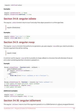 GoalKicker.com – AngularJS Notes for Professionals 126
!angular.isDefined(value)
Examples
angular.isUndefined(42) // false
angular.isUndefined(undefined) // true
Section 34.8: angular.isDate
The angular.isDate function returns true if and only if the object passed to it is of the type Date.
angular.isDate(value)
Examples
angular.isDate("lone star") // false
angular.isDate(new Date()) // true
Section 34.9: angular.noop
The angular.noop is a function that performs no operations, you pass angular.noop when you need to provide a
function argument that will do nothing.
angular.noop()
A common use for angular.noop can be to provide an empty callback to a function that will otherwise throw an
error when something else than a function is passed to it.
Example:
$scope.onSomeChange = function(model, callback) {
updateTheModel(model);
if (angular.isFunction(callback)) {
callback();
} else {
throw new Error("error: callback is not a function!");
}
};
$scope.onSomeChange(42, function() {console.log("hello callback")});
// will update the model and print 'hello callback'
$scope.onSomeChange(42, angular.noop);
// will update the model
Additional examples:
angular.noop() // undefined
angular.isFunction(angular.noop) // true
Section 34.10: angular.isElement
The angular.isElement returns true if the argument passed to it is a DOM Element or a jQuery wrapped Element.
 