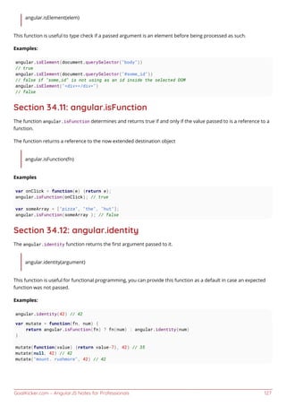 GoalKicker.com – AngularJS Notes for Professionals 127
angular.isElement(elem)
This function is useful to type check if a passed argument is an element before being processed as such.
Examples:
angular.isElement(document.querySelector("body"))
// true
angular.isElement(document.querySelector("#some_id"))
// false if "some_id" is not using as an id inside the selected DOM
angular.isElement("<div></div>")
// false
Section 34.11: angular.isFunction
The function angular.isFunction determines and returns true if and only if the value passed to is a reference to a
function.
The function returns a reference to the now extended destination object
angular.isFunction(fn)
Examples
var onClick = function(e) {return e};
angular.isFunction(onClick); // true
var someArray = ["pizza", "the", "hut"];
angular.isFunction(someArray ); // false
Section 34.12: angular.identity
The angular.identity function returns the ﬁrst argument passed to it.
angular.identity(argument)
This function is useful for functional programming, you can provide this function as a default in case an expected
function was not passed.
Examples:
angular.identity(42) // 42
var mutate = function(fn, num) {
return angular.isFunction(fn) ? fn(num) : angular.identity(num)
}
mutate(function(value) {return value-7}, 42) // 35
mutate(null, 42) // 42
mutate("mount. rushmore", 42) // 42
 