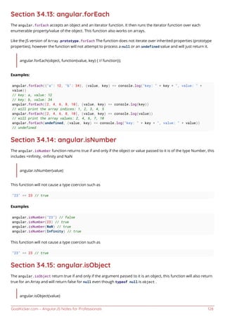 GoalKicker.com – AngularJS Notes for Professionals 128
Section 34.13: angular.forEach
The angular.forEach accepts an object and an iterator function. It then runs the iterator function over each
enumerable property/value of the object. This function also works on arrays.
Like the JS version of Array.prototype.forEach The function does not iterate over inherited properties (prototype
properties), however the function will not attempt to process a null or an undefined value and will just return it.
angular.forEach(object, function(value, key) { // function});
Examples:
angular.forEach({"a": 12, "b": 34}, (value, key) => console.log("key: " + key + ", value: " +
value))
// key: a, value: 12
// key: b, value: 34
angular.forEach([2, 4, 6, 8, 10], (value, key) => console.log(key))
// will print the array indices: 1, 2, 3, 4, 5
angular.forEach([2, 4, 6, 8, 10], (value, key) => console.log(value))
// will print the array values: 2, 4, 6, 7, 10
angular.forEach(undefined, (value, key) => console.log("key: " + key + ", value: " + value))
// undefined
Section 34.14: angular.isNumber
The angular.isNumber function returns true if and only if the object or value passed to it is of the type Number, this
includes +Inﬁnity, -Inﬁnity and NaN
angular.isNumber(value)
This function will not cause a type coercion such as
"23" == 23 // true
Examples
angular.isNumber("23") // false
angular.isNumber(23) // true
angular.isNumber(NaN) // true
angular.isNumber(Infinity) // true
This function will not cause a type coercion such as
"23" == 23 // true
Section 34.15: angular.isObject
The angular.isObject return true if and only if the argument passed to it is an object, this function will also return
true for an Array and will return false for null even though typeof null is object .
angular.isObject(value)
 