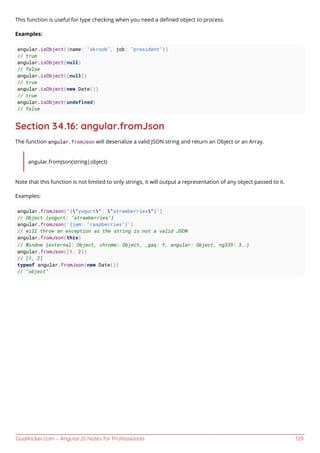 GoalKicker.com – AngularJS Notes for Professionals 129
This function is useful for type checking when you need a deﬁned object to process.
Examples:
angular.isObject({name: "skroob", job: "president"})
// true
angular.isObject(null)
// false
angular.isObject([null])
// true
angular.isObject(new Date())
// true
angular.isObject(undefined)
// false
Section 34.16: angular.fromJson
The function angular.fromJson will deserialize a valid JSON string and return an Object or an Array.
angular.fromJson(string|object)
Note that this function is not limited to only strings, it will output a representation of any object passed to it.
Examples:
angular.fromJson("{"yogurt": "strawberries"}")
// Object {yogurt: "strawberries"}
angular.fromJson('{jam: "raspberries"}')
// will throw an exception as the string is not a valid JSON
angular.fromJson(this)
// Window {external: Object, chrome: Object, _gaq: Y, angular: Object, ng339: 3…}
angular.fromJson([1, 2])
// [1, 2]
typeof angular.fromJson(new Date())
// "object"
 