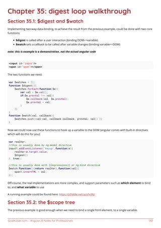 GoalKicker.com – AngularJS Notes for Professionals 130
Chapter 35: digest loop walkthrough
Section 35.1: $digest and $watch
Implementing two-way-data-binding, to achieve the result from the previous example, could be done with two core
functions:
$digest is called after a user interaction (binding DOM=>variable)
$watch sets a callback to be called after variable changes (binding variable=>DOM)
note: this is example is a demonstration, not the actual angular code
<input id="input"/>
<span id="span"></span>
The two functions we need:
var $watches = [];
function $digest(){
$watches.forEach(function($w){
var val = $w.val();
if($w.prevVal !== val){
$w.callback(val, $w.prevVal);
$w.prevVal = val;
}
})
}
function $watch(val, callback){
$watches.push({val:val, callback:callback, prevVal: val() })
}
Now we could now use these functions to hook up a variable to the DOM (angular comes with built-in directives
which will do this for you):
var realVar;
//this is usually done by ng-model directive
input1.addEventListener('keyup',function(e){
realVar=e.target.value;
$digest()
}, true);
//this is usually done with {{expressions}} or ng-bind directive
$watch(function(){return realVar},function(val){
span1.innerHTML = val;
});
Oﬀ-course, the real implementations are more complex, and support parameters such as which element to bind
to, and what variable to use
A running example could be found here: https://jsﬁddle.net/azofxd4j/
Section 35.2: the $scope tree
The previous example is good enough when we need to bind a single html element, to a single variable.
 