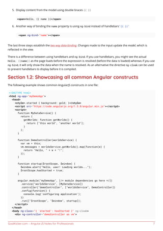 GoalKicker.com – AngularJS Notes for Professionals 7
Display content from the model using double braces {{ }}5.
<span>Hello, {{ name }}</span>
Another way of binding the name property is using ng-bind instead of handlebars"{{ }}"6.
<span ng-bind="name"></span>
The last three steps establish the two way data-binding. Changes made to the input update the model, which is
reﬂected in the view.
There is a diﬀerence between using handlebars and ng-bind. If you use handlebars, you might see the actual
Hello, {{name}} as the page loads before the expression is resolved (before the data is loaded) whereas if you use
ng-bind, it will only show the data when the name is resolved. As an alternative the directive ng-cloak can be used
to prevent handlebars to display before it is compiled.
Section 1.2: Showcasing all common Angular constructs
The following example shows common AngularJS constructs in one ﬁle:
<!DOCTYPE html>
<html ng-app="myDemoApp">
<head>
<style>.started { background: gold; }</style>
<script src="https://code.angularjs.org/1.5.8/angular.min.js"></script>
<script>
function MyDataService() {
return {
getWorlds: function getWorlds() {
return ["this world", "another world"];
}
};
}
function DemoController(worldsService) {
var vm = this;
vm.messages = worldsService.getWorlds().map(function(w) {
return "Hello, " + w + "!";
});
}
function startup($rootScope, $window) {
$window.alert("Hello, user! Loading worlds...");
$rootScope.hasStarted = true;
}
angular.module("myDemoApp", [/* module dependencies go here */])
.service("worldsService", [MyDataService])
.controller("demoController", ["worldsService", DemoController])
.config(function() {
console.log('configuring application');
})
.run(["$rootScope", "$window", startup]);
</script>
</head>
<body ng-class="{ 'started': hasStarted }" ng-cloak>
<div ng-controller="demoController as vm">
 
