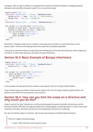 GoalKicker.com – AngularJS Notes for Professionals 134
In angular, when a scope is created, it is assigned all of its parent's properties However, changing properties
afterwards will only aﬀect the parent scope if it is a non-primitive value:
angular.module('app', [])
.controller('myController', ['$scope', function($scope){
$scope.person = { name: 'John Doe' }; //non-primitive
$scope.name = 'Jhon Doe'; //primitive
}])
.controller('myController1', ['$scope', function($scope){}]);
<div ng-app="app" ng-controller="myController">
binding to input works: {{person.name}}<br/>
binding to input does not work: {{name}}<br/>
<div ng-controller="myController1">
<input ng-model="person.name" />
<input ng-model="name" />
</div>
</div>
Remember: in Angular scopes can be created in many ways (such as built-in or custom directives, or the
$scope.$new() function), and keeping track of the scope tree is probably impossible.
Using only non-primitive values as scope properties will keep you on the safe side (unless you need a property to
not inherit, or other cases where you are aware of scope inheritance).
Section 36.3: Basic Example of $scope inheritance
angular.module('app', [])
.controller('myController', ['$scope', function($scope){
$scope.person = { name: 'John Doe' };
}]);
<div ng-app="app" ng-conroller="myController">
<input ng-model="person.name" />
<div ng-repeat="number in [0,1,2,3]">
{{person.name}} {{number}}
</div>
</div>
In this example, the ng-repeat directive creates a new scope for each of its newly created children.
These created scopes are children of their parent scope (in this case the scope created by myController), and
therfore, they inherit all of its proporties, such as person.
Section 36.4: How can you limit the scope on a directive and
why would you do this?
Scope is used as the "glue" that we use to communicate between the parent controller, the directive, and the
directive template. Whenever the AngularJS application is bootstrapped, a rootScope object is created. Each scope
created by controllers, directives and services are prototypically inherited from rootScope.
Yes, we can limit the scope on a directive . We can do so by creating an isolated scope for directive.
There are 3 types of directive scopes:
Scope : False ( Directive uses its parent scope )1.
 