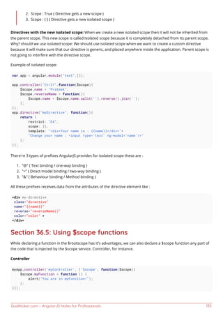 GoalKicker.com – AngularJS Notes for Professionals 135
Scope : True ( Directive gets a new scope )2.
Scope : { } ( Directive gets a new isolated scope )3.
Directives with the new isolated scope: When we create a new isolated scope then it will not be inherited from
the parent scope. This new scope is called Isolated scope because it is completely detached from its parent scope.
Why? should we use isolated scope: We should use isolated scope when we want to create a custom directive
because it will make sure that our directive is generic, and placed anywhere inside the application. Parent scope is
not going to interfere with the directive scope.
Example of isolated scope:
var app = angular.module("test",[]);
app.controller("Ctrl1",function($scope){
$scope.name = "Prateek";
$scope.reverseName = function(){
$scope.name = $scope.name.split('').reverse().join('');
};
});
app.directive("myDirective", function(){
return {
restrict: "EA",
scope: {},
template: "<div>Your name is : {{name}}</div>"+
"Change your name : <input type='text' ng-model='name'/>"
};
});
There’re 3 types of preﬁxes AngularJS provides for isolated scope these are :
"@" ( Text binding / one-way binding )1.
"=" ( Direct model binding / two-way binding )2.
"&" ( Behaviour binding / Method binding )3.
All these preﬁxes receives data from the attributes of the directive element like :
<div my-directive
class="directive"
name="{{name}}"
reverse="reverseName()"
color="color" >
</div>
Section 36.5: Using $scope functions
While declaring a function in the $rootscope has it's advantages, we can also declare a $scope function any part of
the code that is injected by the $scope service. Controller, for instance.
Controller
myApp.controller('myController', ['$scope', function($scope){
$scope.myFunction = function () {
alert("You are in myFunction!");
};
}]);
 