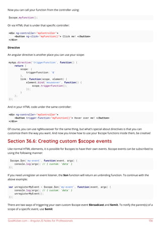 GoalKicker.com – AngularJS Notes for Professionals 136
Now you can call your function from the controller using:
$scope.myfunction();
Or via HTML that is under that speciﬁc controller:
<div ng-controller="myController">
<button ng-click="myFunction()"> Click me! </button>
</div>
Directive
An angular directive is another place you can use your scope:
myApp.directive('triggerFunction', function() {
return {
scope: {
triggerFunction: '&'
},
link: function(scope, element) {
element.bind('mouseover', function() {
scope.triggerFunction();
});
}
};
});
And in your HTML code under the same controller:
<div ng-controller="myController">
<button trigger-function="myFunction()"> Hover over me! </button>
</div>
Of course, you can use ngMouseover for the same thing, but what's special about directives is that you can
customize them the way you want. And now you know how to use your $scope functions inside them, be creative!
Section 36.6: Creating custom $scope events
Like normal HTML elements, it is possible for $scopes to have their own events. $scope events can be subscribed to
using the following manner:
$scope.$on('my-event', function(event, args) {
console.log(args); // { custom: 'data' }
});
If you need unregister an event listener, the $on function will return an unbinding function. To continue with the
above example:
var unregisterMyEvent = $scope.$on('my-event', function(event, args) {
console.log(args); // { custom: 'data' }
unregisterMyEvent();
});
There are two ways of triggering your own custom $scope event $broadcast and $emit. To notify the parent(s) of a
scope of a speciﬁc event, use $emit
 