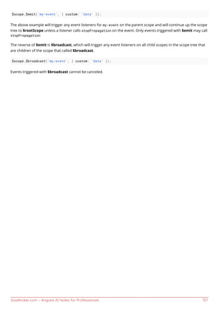 GoalKicker.com – AngularJS Notes for Professionals 137
$scope.$emit('my-event', { custom: 'data' });
The above example will trigger any event listeners for my-event on the parent scope and will continue up the scope
tree to $rootScope unless a listener calls stopPropagation on the event. Only events triggered with $emit may call
stopPropagation
The reverse of $emit is $broadcast, which will trigger any event listeners on all child scopes in the scope tree that
are children of the scope that called $broadcast.
$scope.$broadcast('my-event', { custom: 'data' });
Events triggered with $broadcast cannot be canceled.
 