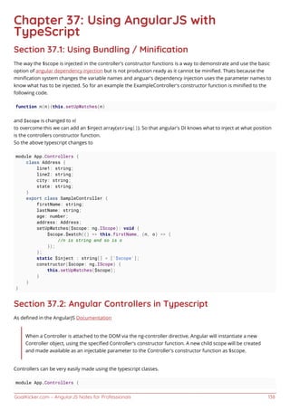 GoalKicker.com – AngularJS Notes for Professionals 138
Chapter 37: Using AngularJS with
TypeScript
Section 37.1: Using Bundling / Miniﬁcation
The way the $scope is injected in the controller's constructor functions is a way to demonstrate and use the basic
option of angular dependency injection but is not production ready as it cannot be miniﬁed. Thats because the
miniﬁcation system changes the variable names and anguar's dependency injection uses the parameter names to
know what has to be injected. So for an example the ExampleController's constructor function is miniﬁed to the
following code.
function n(n){this.setUpWatches(n)
and $scope is changed to n!
to overcome this we can add an $inject array(string[]). So that angular's DI knows what to inject at what position
is the controllers constructor function.
So the above typescript changes to
module App.Controllers {
class Address {
line1: string;
line2: string;
city: string;
state: string;
}
export class SampleController {
firstName: string;
lastName: string;
age: number;
address: Address;
setUpWatches($scope: ng.IScope): void {
$scope.$watch(() => this.firstName, (n, o) => {
//n is string and so is o
});
};
static $inject : string[] = ['$scope'];
constructor($scope: ng.IScope) {
this.setUpWatches($scope);
}
}
}
Section 37.2: Angular Controllers in Typescript
As deﬁned in the AngularJS Documentation
When a Controller is attached to the DOM via the ng-controller directive, Angular will instantiate a new
Controller object, using the speciﬁed Controller's constructor function. A new child scope will be created
and made available as an injectable parameter to the Controller's constructor function as $scope.
Controllers can be very easily made using the typescript classes.
module App.Controllers {
 