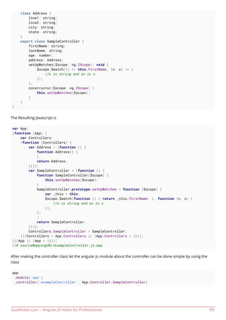 GoalKicker.com – AngularJS Notes for Professionals 139
class Address {
line1: string;
line2: string;
city: string;
state: string;
}
export class SampleController {
firstName: string;
lastName: string;
age: number;
address: Address;
setUpWatches($scope: ng.IScope): void {
$scope.$watch(() => this.firstName, (n, o) => {
//n is string and so is o
});
};
constructor($scope: ng.IScope) {
this.setUpWatches($scope);
}
}
}
The Resulting Javascript is
var App;
(function (App) {
var Controllers;
(function (Controllers) {
var Address = (function () {
function Address() {
}
return Address;
}());
var SampleController = (function () {
function SampleController($scope) {
this.setUpWatches($scope);
}
SampleController.prototype.setUpWatches = function ($scope) {
var _this = this;
$scope.$watch(function () { return _this.firstName; }, function (n, o) {
//n is string and so is o
});
};
;
return SampleController;
}());
Controllers.SampleController = SampleController;
})(Controllers = App.Controllers || (App.Controllers = {}));
})(App || (App = {}));
//# sourceMappingURL=ExampleController.js.map
After making the controller class let the angular js module about the controller can be done simple by using the
class
app
.module('app')
.controller('exampleController', App.Controller.SampleController)
 