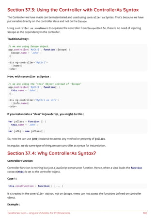 GoalKicker.com – AngularJS Notes for Professionals 140
Section 37.3: Using the Controller with ControllerAs Syntax
The Controller we have made can be instantiated and used using controller as Syntax. That's because we have
put variable directly on the controller class and not on the $scope.
Using controller as someName is to separate the controller from $scope itself.So, there is no need of injecting
$scope as the dependency in the controller.
Traditional way :
// we are using $scope object.
app.controller('MyCtrl', function ($scope) {
$scope.name = 'John';
});
<div ng-controller="MyCtrl">
{{name}}
</div>
Now, with controller as Syntax :
// we are using the "this" Object instead of "$scope"
app.controller('MyCtrl', function() {
this.name = 'John';
});
<div ng-controller="MyCtrl as info">
{{info.name}}
</div>
If you instantiate a "class" in JavaScript, you might do this :
var jsClass = function () {
this.name = 'John';
}
var jsObj = new jsClass();
So, now we can use jsObj instance to access any method or property of jsClass.
In angular, we do same type of thing.we use controller as syntax for instantiation.
Section 37.4: Why ControllerAs Syntax?
Controller Function
Controller function is nothing but just a JavaScript constructor function. Hence, when a view loads the function
context(this) is set to the controller object.
Case 1 :
this.constFunction = function() { ... }
It is created in the controller object, not on $scope. views can not access the functions deﬁned on controller
object.
Example :
 