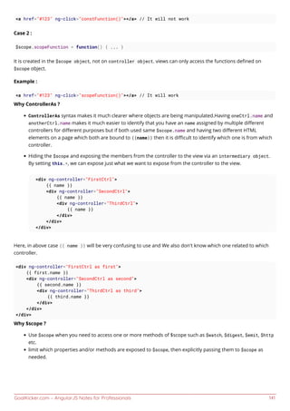 GoalKicker.com – AngularJS Notes for Professionals 141
<a href="#123" ng-click="constFunction()"></a> // It will not work
Case 2 :
$scope.scopeFunction = function() { ... }
It is created in the $scope object, not on controller object. views can only access the functions deﬁned on
$scope object.
Example :
<a href="#123" ng-click="scopeFunction()"></a> // It will work
Why ControllerAs ?
ControllerAs syntax makes it much clearer where objects are being manipulated.Having oneCtrl.name and
anotherCtrl.name makes it much easier to identify that you have an name assigned by multiple diﬀerent
controllers for diﬀerent purposes but if both used same $scope.name and having two diﬀerent HTML
elements on a page which both are bound to {{name}} then it is diﬃcult to identify which one is from which
controller.
Hiding the $scope and exposing the members from the controller to the view via an intermediary object.
By setting this.*, we can expose just what we want to expose from the controller to the view.
<div ng-controller="FirstCtrl">
{{ name }}
<div ng-controller="SecondCtrl">
{{ name }}
<div ng-controller="ThirdCtrl">
{{ name }}
</div>
</div>
</div>
Here, in above case {{ name }} will be very confusing to use and We also don't know which one related to which
controller.
<div ng-controller="FirstCtrl as first">
{{ first.name }}
<div ng-controller="SecondCtrl as second">
{{ second.name }}
<div ng-controller="ThirdCtrl as third">
{{ third.name }}
</div>
</div>
</div>
Why $scope ?
Use $scope when you need to access one or more methods of $scope such as $watch, $digest, $emit, $http
etc.
limit which properties and/or methods are exposed to $scope, then explicitly passing them to $scope as
needed.
 