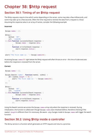 GoalKicker.com – AngularJS Notes for Professionals 142
Chapter 38: $http request
Section 38.1: Timing of an $http request
The $http requests require time which varies depending on the server, some may take a few milliseconds, and
some may take up to a few seconds. Often the time required to retrieve the data from a request is critical.
Assuming the response value is an array of names, consider the following example:
Incorrect
$scope.names = [];
$http({
method: 'GET',
url: '/someURL'
}).then(function successCallback(response) {
$scope.names = response.data;
},
function errorCallback(response) {
alert(response.status);
});
alert("The first name is: " + $scope.names[0]);
Accessing $scope.names[0] right below the $http request will often throw an error - this line of code executes
before the response is received from the server.
Correct
$scope.names = [];
$scope.$watch('names', function(newVal, oldVal) {
if(!(newVal.length == 0)) {
alert("The first name is: " + $scope.names[0]);
}
});
$http({
method: 'GET',
url: '/someURL'
}).then(function successCallback(response) {
$scope.names = response.data;
},
function errorCallback(response) {
alert(response.status);
});
Using the $watch service we access the $scope.names array only when the response is received. During
initialization, the function is called even though $scope.names was initialized before, therefore checking if the
newVal.length is diﬀerent than 0 is necessary. Be aware - any changes made to $scope.names will trigger the watch
function.
Section 38.2: Using $http inside a controller
The $http service is a function which generates an HTTP request and returns a promise.
 