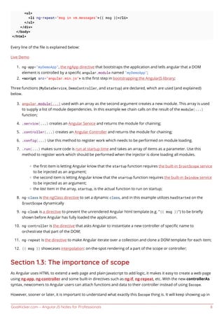 GoalKicker.com – AngularJS Notes for Professionals 8
<ul>
<li ng-repeat="msg in vm.messages">{{ msg }}</li>
</ul>
</div>
</body>
</html>
Every line of the ﬁle is explained below:
Live Demo
ng-app="myDemoApp", the ngApp directive that bootstraps the application and tells angular that a DOM1.
element is controlled by a speciﬁc angular.module named "myDemoApp";
<script src="angular.min.js"> is the ﬁrst step in bootstrapping the AngularJS library;2.
Three functions (MyDataService, DemoController, and startup) are declared, which are used (and explained)
below.
angular.module(...) used with an array as the second argument creates a new module. This array is used3.
to supply a list of module dependencies. In this example we chain calls on the result of the module(...)
function;
.service(...) creates an Angular Service and returns the module for chaining;4.
.controller(...) creates an Angular Controller and returns the module for chaining;5.
.config(...) Use this method to register work which needs to be performed on module loading.6.
.run(...) makes sure code is run at startup time and takes an array of items as a parameter. Use this7.
method to register work which should be performed when the injector is done loading all modules.
the ﬁrst item is letting Angular know that the startup function requires the built-in $rootScope service
to be injected as an argument;
the second item is letting Angular know that the startup function requires the built-in $window service
to be injected as an argument;
the last item in the array, startup, is the actual function to run on startup;
ng-class is the ngClass directive to set a dynamic class, and in this example utilizes hasStarted on the8.
$rootScope dynamically
ng-cloak is a directive to prevent the unrendered Angular html template (e.g. "{{ msg }}") to be brieﬂy9.
shown before Angular has fully loaded the application.
ng-controller is the directive that asks Angular to instantiate a new controller of speciﬁc name to10.
orchestrate that part of the DOM;
ng-repeat is the directive to make Angular iterate over a collection and clone a DOM template for each item;11.
{{ msg }} showcases interpolation: on-the-spot rendering of a part of the scope or controller;12.
Section 1.3: The importance of scope
As Angular uses HTML to extend a web page and plain Javascript to add logic, it makes it easy to create a web page
using ng-app, ng-controller and some built-in directives such as ng-if, ng-repeat, etc. With the new controllerAs
syntax, newcomers to Angular users can attach functions and data to their controller instead of using $scope.
However, sooner or later, it is important to understand what exactly this $scope thing is. It will keep showing up in
 