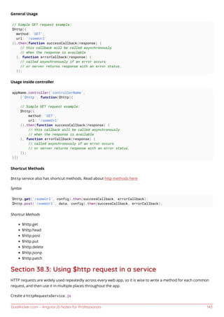 GoalKicker.com – AngularJS Notes for Professionals 143
General Usage
// Simple GET request example:
$http({
method: 'GET',
url: '/someUrl'
}).then(function successCallback(response) {
// this callback will be called asynchronously
// when the response is available
}, function errorCallback(response) {
// called asynchronously if an error occurs
// or server returns response with an error status.
});
Usage inside controller
appName.controller('controllerName',
['$http', function($http){
// Simple GET request example:
$http({
method: 'GET',
url: '/someUrl'
}).then(function successCallback(response) {
// this callback will be called asynchronously
// when the response is available
}, function errorCallback(response) {
// called asynchronously if an error occurs
// or server returns response with an error status.
});
}])
Shortcut Methods
$http service also has shortcut methods. Read about http methods here
Syntax
$http.get('/someUrl', config).then(successCallback, errorCallback);
$http.post('/someUrl', data, config).then(successCallback, errorCallback);
Shortcut Methods
$http.get
$http.head
$http.post
$http.put
$http.delete
$http.jsonp
$http.patch
Section 38.3: Using $http request in a service
HTTP requests are widely used repeatedly across every web app, so it is wise to write a method for each common
request, and then use it in multiple places throughout the app.
Create a httpRequestsService.js
 