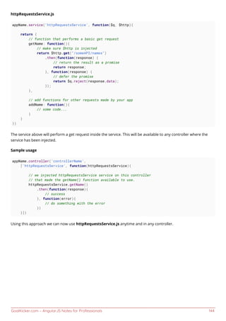 GoalKicker.com – AngularJS Notes for Professionals 144
httpRequestsService.js
appName.service('httpRequestsService', function($q, $http){
return {
// function that performs a basic get request
getName: function(){
// make sure $http is injected
return $http.get("/someAPI/names")
.then(function(response) {
// return the result as a promise
return response;
}, function(response) {
// defer the promise
return $q.reject(response.data);
});
},
// add functions for other requests made by your app
addName: function(){
// some code...
}
}
})
The service above will perform a get request inside the service. This will be available to any controller where the
service has been injected.
Sample usage
appName.controller('controllerName',
['httpRequestsService', function(httpRequestsService){
// we injected httpRequestsService service on this controller
// that made the getName() function available to use.
httpRequestsService.getName()
.then(function(response){
// success
}, function(error){
// do something with the error
})
}])
Using this approach we can now use httpRequestsService.js anytime and in any controller.
 