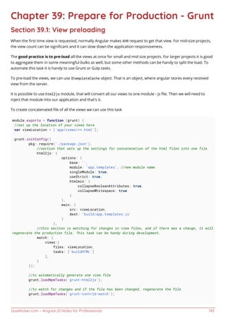 GoalKicker.com – AngularJS Notes for Professionals 145
Chapter 39: Prepare for Production - Grunt
Section 39.1: View preloading
When the ﬁrst time view is requested, normally Angular makes XHR request to get that view. For mid-size projects,
the view count can be signiﬁcant and it can slow down the application responsiveness.
The good practice is to pre-load all the views at once for small and mid size projects. For larger projects it is good
to aggregate them in some meaningful bulks as well, but some other methods can be handy to split the load. To
automate this task it is handy to use Grunt or Gulp tasks.
To pre-load the views, we can use $templateCache object. That is an object, where angular stores every received
view from the server.
It is possible to use html2js module, that will convert all our views to one module - js ﬁle. Then we will need to
inject that module into our application and that's it.
To create concatenated ﬁle of all the views we can use this task
module.exports = function (grunt) {
//set up the location of your views here
var viewLocation = ['app/views/**.html'];
grunt.initConfig({
pkg: require('./package.json'),
//section that sets up the settings for concatenation of the html files into one file
html2js: {
options: {
base: '',
module: 'app.templates', //new module name
singleModule: true,
useStrict: true,
htmlmin: {
collapseBooleanAttributes: true,
collapseWhitespace: true
}
},
main: {
src: viewLocation,
dest: 'build/app.templates.js'
}
},
//this section is watching for changes in view files, and if there was a change, it will
regenerate the production file. This task can be handy during development.
watch: {
views:{
files: viewLocation,
tasks: ['buildHTML']
},
}
});
//to automatically generate one view file
grunt.loadNpmTasks('grunt-html2js');
//to watch for changes and if the file has been changed, regenerate the file
grunt.loadNpmTasks('grunt-contrib-watch');
 