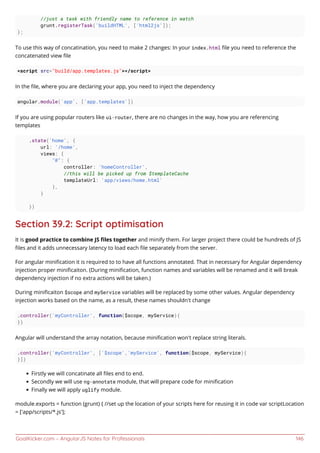 GoalKicker.com – AngularJS Notes for Professionals 146
//just a task with friendly name to reference in watch
grunt.registerTask('buildHTML', ['html2js']);
};
To use this way of concatination, you need to make 2 changes: In your index.html ﬁle you need to reference the
concatenated view ﬁle
<script src="build/app.templates.js"></script>
In the ﬁle, where you are declaring your app, you need to inject the dependency
angular.module('app', ['app.templates'])
If you are using popular routers like ui-router, there are no changes in the way, how you are referencing
templates
.state('home', {
url: '/home',
views: {
"@": {
controller: 'homeController',
//this will be picked up from $templateCache
templateUrl: 'app/views/home.html'
},
}
})
Section 39.2: Script optimisation
It is good practice to combine JS ﬁles together and minify them. For larger project there could be hundreds of JS
ﬁles and it adds unnecessary latency to load each ﬁle separately from the server.
For angular miniﬁcation it is required to to have all functions annotated. That in necessary for Angular dependency
injection proper miniﬁcaiton. (During miniﬁcation, function names and variables will be renamed and it will break
dependency injection if no extra actions will be taken.)
During miniﬁcaiton $scope and myService variables will be replaced by some other values. Angular dependency
injection works based on the name, as a result, these names shouldn't change
.controller('myController', function($scope, myService){
})
Angular will understand the array notation, because miniﬁcation won't replace string literals.
.controller('myController', ['$scope','myService', function($scope, myService){
}])
Firstly we will concatinate all ﬁles end to end.
Secondly we will use ng-annotate module, that will prepare code for miniﬁcation
Finally we will apply uglify module.
module.exports = function (grunt) { //set up the location of your scripts here for reusing it in code var scriptLocation
= ['app/scripts/*.js'];
 