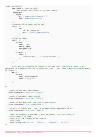 GoalKicker.com – AngularJS Notes for Professionals 147
grunt.initConfig({
pkg: require('./package.json'),
//add necessary annotations for safe minification
ngAnnotate: {
angular: {
src: ['staging/concatenated.js'],
dest: 'staging/anotated.js'
}
},
//combines all the files into one file
concat: {
js: {
src: scriptLocation,
dest: 'staging/concatenated.js'
}
},
//final uglifying
uglify: {
options: {
report: 'min',
mangle: false,
sourceMap:true
},
my_target: {
files: {
'build/app.min.js': ['staging/anotated.js']
}
}
},
//this section is watching for changes in JS files, and if there was a change, it will
regenerate the production file. You can choose not to do it, but I like to keep concatenated version
up to date
watch: {
scripts: {
files: scriptLocation,
tasks: ['buildJS']
}
}
});
//module to make files less readable
grunt.loadNpmTasks('grunt-contrib-uglify');
//mdule to concatenate files together
grunt.loadNpmTasks('grunt-contrib-concat');
//module to make angularJS files ready for minification
grunt.loadNpmTasks('grunt-ng-annotate');
//to watch for changes and if the file has been changed, regenerate the file
grunt.loadNpmTasks('grunt-contrib-watch');
//task that sequentially executes all steps to prepare JS file for production
//concatinate all JS files
//annotate JS file (prepare for minification
//uglify file
grunt.registerTask('buildJS', ['concat:js', 'ngAnnotate', 'uglify']);
};
 