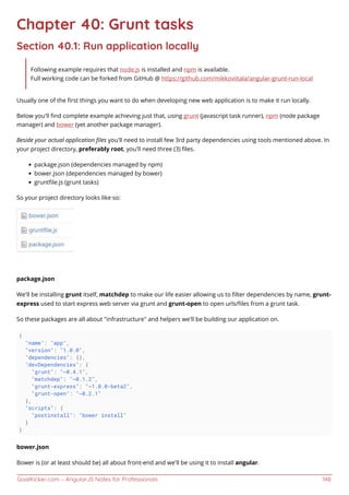 GoalKicker.com – AngularJS Notes for Professionals 148
Chapter 40: Grunt tasks
Section 40.1: Run application locally
Following example requires that node.js is installed and npm is available.
Full working code can be forked from GitHub @ https://github.com/mikkoviitala/angular-grunt-run-local
Usually one of the ﬁrst things you want to do when developing new web application is to make it run locally.
Below you'll ﬁnd complete example achieving just that, using grunt (javascript task runner), npm (node package
manager) and bower (yet another package manager).
Beside your actual application ﬁles you'll need to install few 3rd party dependencies using tools mentioned above. In
your project directory, preferably root, you'll need three (3) ﬁles.
package.json (dependencies managed by npm)
bower.json (dependencies managed by bower)
gruntﬁle.js (grunt tasks)
So your project directory looks like so:
package.json
We'll be installing grunt itself, matchdep to make our life easier allowing us to ﬁlter dependencies by name, grunt-
express used to start express web server via grunt and grunt-open to open urls/ﬁles from a grunt task.
So these packages are all about "infrastructure" and helpers we'll be building our application on.
{
"name": "app",
"version": "1.0.0",
"dependencies": {},
"devDependencies": {
"grunt": "~0.4.1",
"matchdep": "~0.1.2",
"grunt-express": "~1.0.0-beta2",
"grunt-open": "~0.2.1"
},
"scripts": {
"postinstall": "bower install"
}
}
bower.json
Bower is (or at least should be) all about front-end and we'll be using it to install angular.
 