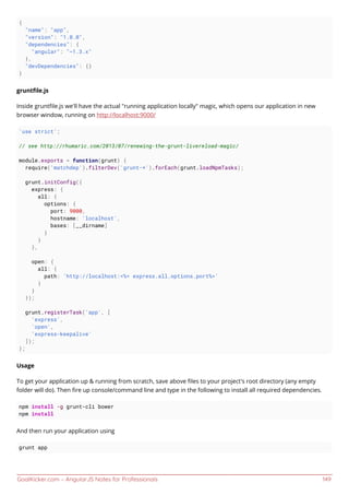 GoalKicker.com – AngularJS Notes for Professionals 149
{
"name": "app",
"version": "1.0.0",
"dependencies": {
"angular": "~1.3.x"
},
"devDependencies": {}
}
gruntﬁle.js
Inside gruntﬁle.js we'll have the actual "running application locally" magic, which opens our application in new
browser window, running on http://localhost:9000/
'use strict';
// see http://rhumaric.com/2013/07/renewing-the-grunt-livereload-magic/
module.exports = function(grunt) {
require('matchdep').filterDev('grunt-*').forEach(grunt.loadNpmTasks);
grunt.initConfig({
express: {
all: {
options: {
port: 9000,
hostname: 'localhost',
bases: [__dirname]
}
}
},
open: {
all: {
path: 'http://localhost:<%= express.all.options.port%>'
}
}
});
grunt.registerTask('app', [
'express',
'open',
'express-keepalive'
]);
};
Usage
To get your application up & running from scratch, save above ﬁles to your project's root directory (any empty
folder will do). Then ﬁre up console/command line and type in the following to install all required dependencies.
npm install -g grunt-cli bower
npm install
And then run your application using
grunt app
 