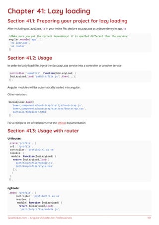 GoalKicker.com – AngularJS Notes for Professionals 151
Chapter 41: Lazy loading
Section 41.1: Preparing your project for lazy loading
After including oclazyload.js in your index ﬁle, declare ocLazyLoad as a dependency in app.js
//Make sure you put the correct dependency! it is spelled different than the service!
angular.module('app', [
'oc.lazyLoad',
'ui-router'
])
Section 41.2: Usage
In order to lazily load ﬁles inject the $ocLazyLoad service into a controller or another service
.controller('someCtrl', function($ocLazyLoad) {
$ocLazyLoad.load('path/to/file.js').then(...);
});
Angular modules will be automatically loaded into angular.
Other variation:
$ocLazyLoad.load([
'bower_components/bootstrap/dist/js/bootstrap.js',
'bower_components/bootstrap/dist/css/bootstrap.css',
'partials/template1.html'
]);
For a complete list of variations visit the oﬃcial documentation
Section 41.3: Usage with router
UI-Router:
.state('profile', {
url: '/profile',
controller: 'profileCtrl as vm'
resolve: {
module: function($ocLazyLoad) {
return $ocLazyLoad.load([
'path/to/profile/module.js',
'path/to/profile/style.css'
]);
}
}
});
ngRoute:
.when('/profile', {
controller: 'profileCtrl as vm'
resolve: {
module: function($ocLazyLoad) {
return $ocLazyLoad.load([
'path/to/profile/module.js',
 