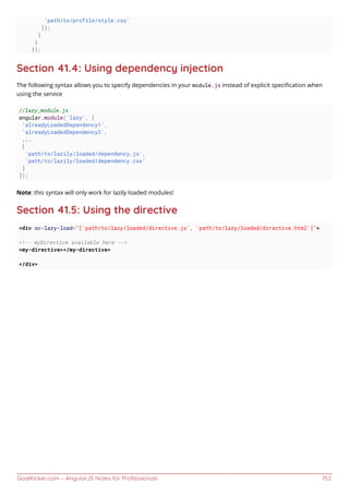 GoalKicker.com – AngularJS Notes for Professionals 152
'path/to/profile/style.css'
]);
}
}
});
Section 41.4: Using dependency injection
The following syntax allows you to specify dependencies in your module.js instead of explicit speciﬁcation when
using the service
//lazy_module.js
angular.module('lazy', [
'alreadyLoadedDependency1',
'alreadyLoadedDependency2',
...
[
'path/to/lazily/loaded/dependency.js',
'path/to/lazily/loaded/dependency.css'
]
]);
Note: this syntax will only work for lazily loaded modules!
Section 41.5: Using the directive
<div oc-lazy-load="['path/to/lazy/loaded/directive.js', 'path/to/lazy/loaded/directive.html']">
<!-- myDirective available here -->
<my-directive></my-directive>
</div>
 