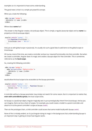 GoalKicker.com – AngularJS Notes for Professionals 9
examples so it is important to have some understanding.
The good news is that it is a simple yet powerful concept.
When you create the following:
<div ng-app="myApp">
<h1>Hello {{ name }}</h1>
</div>
Where does name live?
The answer is that Angular creates a $rootScope object. This is simply a regular Javascript object and so name is a
property on the $rootScope object:
angular.module("myApp", [])
.run(function($rootScope) {
$rootScope.name = "World!";
});
And just as with global scope in Javascript, it's usually not such a good idea to add items to the global scope or
$rootScope.
Of course, most of the time, we create a controller and put our required functionality into that controller. But when
we create a controller, Angular does it's magic and creates a $scope object for that controller. This is sometimes
referred to as the local scope.
So, creating the following controller:
<div ng-app="myApp">
<div ng-controller="MyController">
<h1>Hello {{ name }}</h1>
</div>
</div>
would allow the local scope to be accessible via the $scope parameter.
angular.module("myApp", [])
.controller("MyController", function($scope) {
$scope.name = "Mr Local!";
});
A controller without a $scope parameter may simply not need it for some reason. But it is important to realize that,
even with controllerAs syntax, the local scope exists.
As $scope is a JavaScript object, Angular magically sets it up to prototypically inherit from $rootScope. And as you
can imagine, there can be a chain of scopes. For example, you could create a model in a parent controller and
attach to it to the parent controller's scope as $scope.model.
Then via the prototype chain, a child controller could access that same model locally with $scope.model.
None of this is initially evident, as it's just Angular doing its magic in the background. But understanding $scope is
an important step in getting to know how Angular works.
 