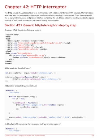 GoalKicker.com – AngularJS Notes for Professionals 153
Chapter 42: HTTP Interceptor
The $http service of AngularJS allows us to communicate with a backend and make HTTP requests. There are cases
where we want to capture every request and manipulate it before sending it to the server. Other times we would
like to capture the response and process it before completing the call. Global http error handling can be also a good
example of such need. Interceptors are created exactly for such cases.
Section 42.1: Generic httpInterceptor step by step
Create an HTML ﬁle with the following content:
<!DOCTYPE html>
<html>
<head>
<title>Angular Interceptor Sample</title>
<script src="https://code.angularjs.org/1.5.8/angular.min.js"></script>
<script src="app.js"></script>
<script src="appController.js"></script>
<script src="genericInterceptor.js"></script>
</head>
<body ng-app="interceptorApp">
<div ng-controller="appController as vm">
<button ng-click="vm.sendRequest()">Send a request</button>
</div>
</body>
</html>
Add a JavaScript ﬁle called 'app.js':
var interceptorApp = angular.module('interceptorApp', []);
interceptorApp.config(function($httpProvider) {
$httpProvider.interceptors.push('genericInterceptor');
});
Add another one called 'appController.js':
(function() {
'use strict';
function appController($http) {
var vm = this;
vm.sendRequest = function(){
$http.get('http://google.com').then(function(response){
console.log(response);
});
};
}
angular.module('interceptorApp').controller('appController',['$http', appController]);
})();
And ﬁnally the ﬁle containing the interceptor itself 'genericInterceptor.js':
(function() {
"use strict";
 