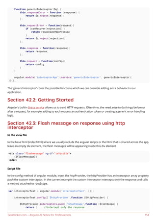 GoalKicker.com – AngularJS Notes for Professionals 154
function genericInterceptor($q) {
this.responseError = function (response) {
return $q.reject(response);
};
this.requestError = function(request){
if (canRecover(rejection)) {
return responseOrNewPromise
}
return $q.reject(rejection);
};
this.response = function(response){
return response;
};
this.request = function(config){
return config;
}
}
angular.module('interceptorApp').service('genericInterceptor', genericInterceptor);
})();
The 'genericInterceptor' cover the possible functions which we can override adding extra behavior to our
application.
Section 42.2: Getting Started
Angular's builtin $http service allows us to send HTTP requests. Oftentime, the need arise to do things before or
after a request, for example adding to each request an authentication token or creating a generic error handling
logic.
Section 42.3: Flash message on response using http
interceptor
In the view ﬁle
In the base html (index.html) where we usually include the angular scripts or the html that is shared across the app,
leave an empty div element, the ﬂash messages will be appearing inside this div element
<div class="flashmessage" ng-if="isVisible">
{{flashMessage}}
</div>
Script File
In the conﬁg method of angular module, inject the httpProvider, the httpProvider has an interceptor array property,
push the custom interceptor, In the current example the custom interceptor intercepts only the response and calls
a method attached to rootScope.
var interceptorTest = angular.module('interceptorTest', []);
interceptorTest.config(['$httpProvider',function ($httpProvider) {
$httpProvider.interceptors.push(["$rootScope",function ($rootScope) {
return { //intercept only the response
 