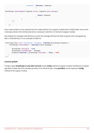 GoalKicker.com – AngularJS Notes for Professionals 155
'response': function (response)
{
$rootScope.showFeedBack(response.status,response.data.message);
return response;
}
};
}]);
}])
Since only providers can be injected into the conﬁg method of an angular module (that is httpProvider and not the
rootscope), declare the method attached to rootscope inside the run method of angular module.
Also display the message inside $timeout so that the message will have the ﬂash property, that is disappearing
after a threshold time. In our example its 3000 ms.
interceptorTest.run(["$rootScope","$timeout",function($rootScope,$timeout){
$rootScope.showFeedBack = function(status,message){
$rootScope.isVisible = true;
$rootScope.flashMessage = message;
$timeout(function(){$rootScope.isVisible = false },3000)
}
}]);
Common pitfalls
Trying to inject $rootScope or any other services inside conﬁg method of angular module, the lifecycle of angular
app doesn't allow that and unknown provider error will be thrown. Only providers can be injected in conﬁg
method of the angular module
 