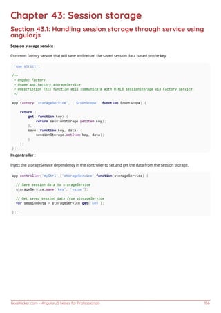 GoalKicker.com – AngularJS Notes for Professionals 156
Chapter 43: Session storage
Section 43.1: Handling session storage through service using
angularjs
Session storage service :
Common factory service that will save and return the saved session data based on the key.
'use strict';
/**
* @ngdoc factory
* @name app.factory:storageService
* @description This function will communicate with HTML5 sessionStorage via Factory Service.
*/
app.factory('storageService', ['$rootScope', function($rootScope) {
return {
get: function(key) {
return sessionStorage.getItem(key);
},
save: function(key, data) {
sessionStorage.setItem(key, data);
}
};
}]);
In controller :
Inject the storageService dependency in the controller to set and get the data from the session storage.
app.controller('myCtrl',['storageService',function(storageService) {
// Save session data to storageService
storageService.save('key', 'value');
// Get saved session data from storageService
var sessionData = storageService.get('key');
});
 