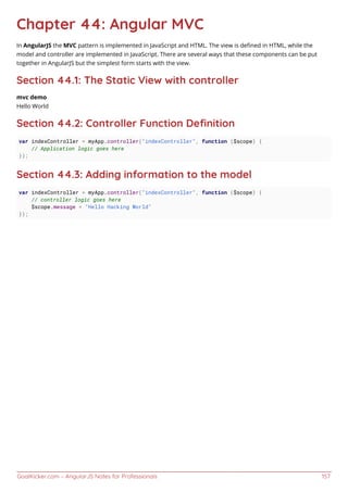 GoalKicker.com – AngularJS Notes for Professionals 157
Chapter 44: Angular MVC
In AngularJS the MVC pattern is implemented in JavaScript and HTML. The view is deﬁned in HTML, while the
model and controller are implemented in JavaScript. There are several ways that these components can be put
together in AngularJS but the simplest form starts with the view.
Section 44.1: The Static View with controller
mvc demo
Hello World
Section 44.2: Controller Function Deﬁnition
var indexController = myApp.controller("indexController", function ($scope) {
// Application logic goes here
});
Section 44.3: Adding information to the model
var indexController = myApp.controller("indexController", function ($scope) {
// controller logic goes here
$scope.message = "Hello Hacking World"
});
 