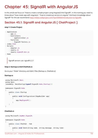 GoalKicker.com – AngularJS Notes for Professionals 158
Chapter 45: SignalR with AngularJS
In this article we focus on "How to create a simple project using AngularJS And SignalR", in this training you need to
know about "how create app with angularjs", "how to create/use service on angular" And basic knowledge about
SignalR" for this we recommend https://www.codeproject.com/Tips/590660/Introduction-to-SignalR).
Section 45.1: SignalR and AngularJS [ ChatProject ]
step 1: Create Project
- Application
- app.js
- Controllers
- appController.js
- Factories
- SignalR-factory.js
- index.html
- Scripts
- angular.js
- jquery.js
- jquery.signalR.min.js
- Hubs
SignalR version use: signalR-2.2.1
Step 2: Startup.cs And ChatHub.cs
Go to your "/Hubs" directory and Add 2 ﬁles [Startup.cs, ChatHub.cs]
Startup.cs
using Microsoft.Owin;
using Owin;
[assembly: OwinStartup(typeof(SignalR.Hubs.Startup))]
namespace SignalR.Hubs
{
public class Startup
{
public void Configuration(IAppBuilder app)
{
app.MapSignalR();
}
}
}
ChatHub.cs
using Microsoft.AspNet.SignalR;
namespace SignalR.Hubs
{
public class ChatHub : Hub
{
public void Send(string name, string message, string time)
{
 