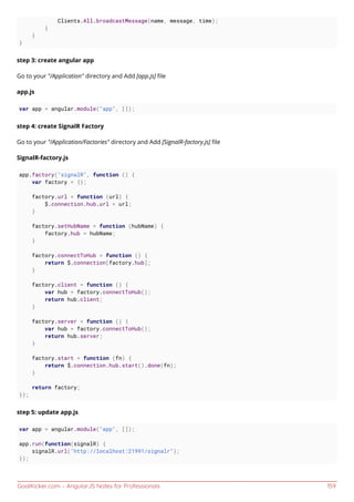 GoalKicker.com – AngularJS Notes for Professionals 159
Clients.All.broadcastMessage(name, message, time);
}
}
}
step 3: create angular app
Go to your "/Application" directory and Add [app.js] ﬁle
app.js
var app = angular.module("app", []);
step 4: create SignalR Factory
Go to your "/Application/Factories" directory and Add [SignalR-factory.js] ﬁle
SignalR-factory.js
app.factory("signalR", function () {
var factory = {};
factory.url = function (url) {
$.connection.hub.url = url;
}
factory.setHubName = function (hubName) {
factory.hub = hubName;
}
factory.connectToHub = function () {
return $.connection[factory.hub];
}
factory.client = function () {
var hub = factory.connectToHub();
return hub.client;
}
factory.server = function () {
var hub = factory.connectToHub();
return hub.server;
}
factory.start = function (fn) {
return $.connection.hub.start().done(fn);
}
return factory;
});
step 5: update app.js
var app = angular.module("app", []);
app.run(function(signalR) {
signalR.url("http://localhost:21991/signalr");
});
 