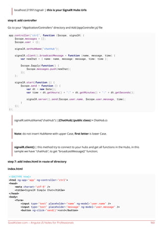 GoalKicker.com – AngularJS Notes for Professionals 160
localhost:21991/signalr | this is your SignalR Hubs Urls
step 6: add controller
Go to your "/Application/Controllers" directory and Add [appController.js] ﬁle
app.controller("ctrl", function ($scope, signalR) {
$scope.messages = [];
$scope.user = {};
signalR.setHubName("chatHub");
signalR.client().broadcastMessage = function (name, message, time) {
var newChat = { name: name, message: message, time: time };
$scope.$apply(function() {
$scope.messages.push(newChat);
});
};
signalR.start(function () {
$scope.send = function () {
var dt = new Date();
var time = dt.getHours() + ":" + dt.getMinutes() + ":" + dt.getSeconds();
signalR.server().send($scope.user.name, $scope.user.message, time);
}
});
});
signalR.setHubName("chatHub") | [ChatHub] (public class) > ChatHub.cs
Note: do not insert HubName with upper Case, ﬁrst letter is lower Case.
signalR.client() | this method try to connect to your hubs and get all functions in the Hubs, in this
sample we have "chatHub", to get "broadcastMessage()" function;
step 7: add index.html in route of directory
index.html
<!DOCTYPE html>
<html ng-app="app" ng-controller="ctrl">
<head>
<meta charset="utf-8" />
<title>SignalR Simple Chat</title>
</head>
<body>
<form>
<input type="text" placeholder="name" ng-model="user.name" />
<input type="text" placeholder="message" ng-model="user.message" />
<button ng-click="send()">send</button>
 