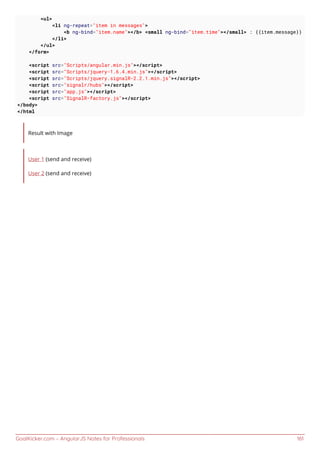 GoalKicker.com – AngularJS Notes for Professionals 161
<ul>
<li ng-repeat="item in messages">
<b ng-bind="item.name"></b> <small ng-bind="item.time"></small> : {{item.message}}
</li>
</ul>
</form>
<script src="Scripts/angular.min.js"></script>
<script src="Scripts/jquery-1.6.4.min.js"></script>
<script src="Scripts/jquery.signalR-2.2.1.min.js"></script>
<script src="signalr/hubs"></script>
<script src="app.js"></script>
<script src="SignalR-factory.js"></script>
</body>
</html
Result with Image
User 1 (send and receive)
User 2 (send and receive)
 